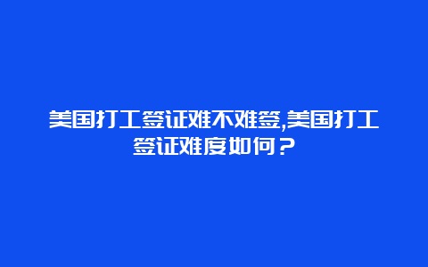 美国打工签证难不难签,美国打工签证难度如何？