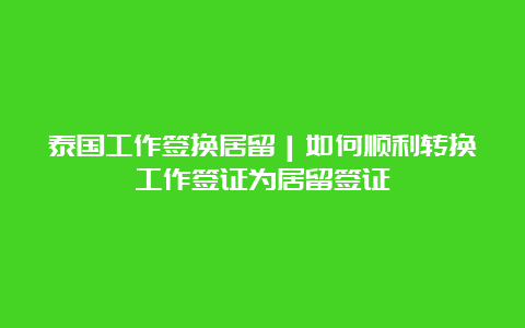 泰国工作签换居留｜如何顺利转换工作签证为居留签证