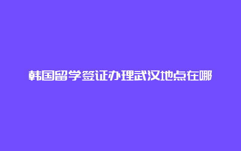 韩国留学签证办理武汉地点在哪