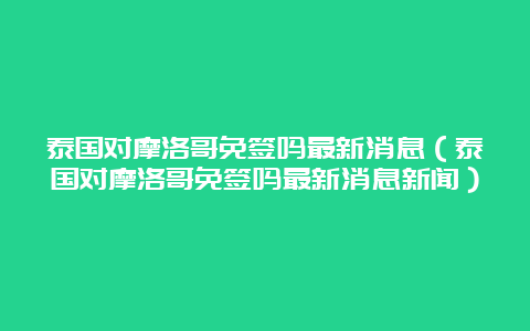 泰国对摩洛哥免签吗最新消息（泰国对摩洛哥免签吗最新消息新闻）