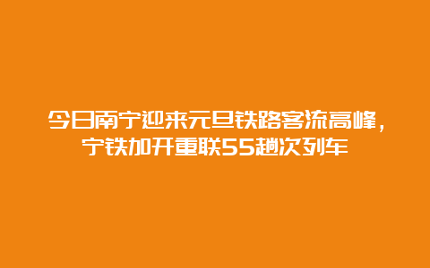 今日南宁迎来元旦铁路客流高峰，宁铁加开重联55趟次列车