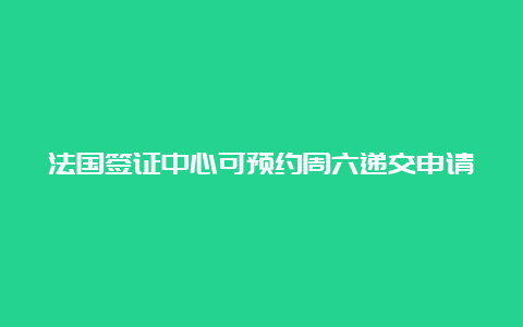 法国签证中心可预约周六递交申请