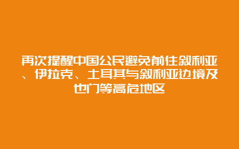 再次提醒中国公民避免前往叙利亚、伊拉克、土耳其与叙利亚边境及也门等高危地区