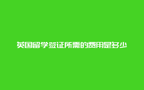 英国留学签证所需的费用是多少