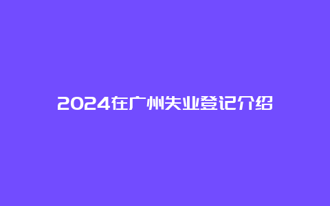 2024在广州失业登记介绍