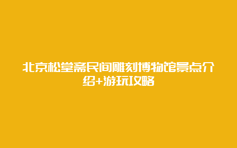 北京松堂斋民间雕刻博物馆景点介绍+游玩攻略