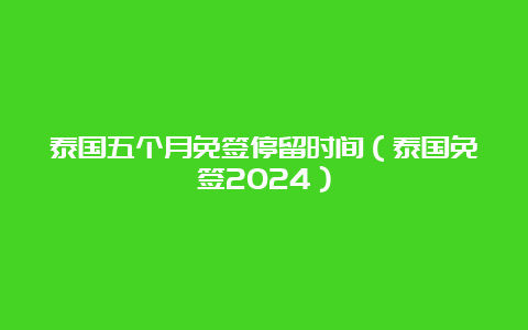 泰国五个月免签停留时间（泰国免签2024）