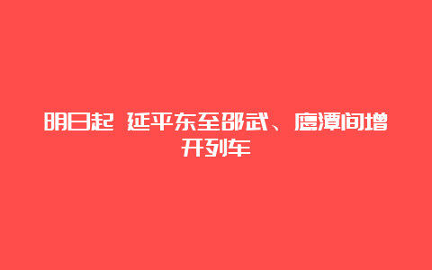 明日起 延平东至邵武、鹰潭间增开列车