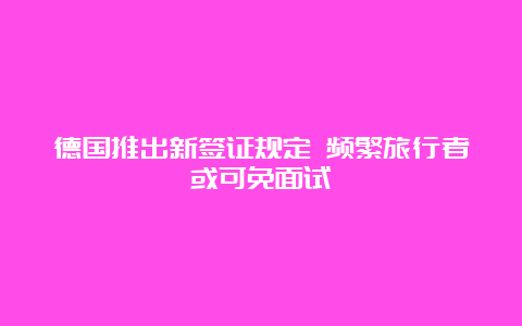 德国推出新签证规定 频繁旅行者或可免面试