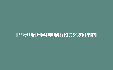 巴基斯坦留学签证怎么办理的