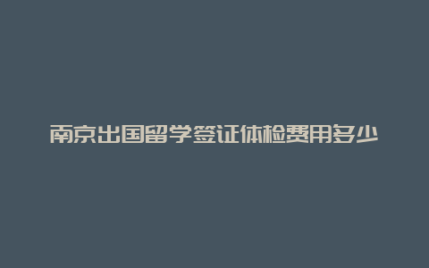 南京出国留学签证体检费用多少