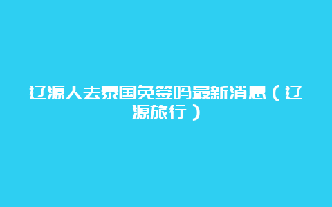 辽源人去泰国免签吗最新消息（辽源旅行）