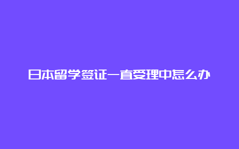 日本留学签证一直受理中怎么办