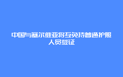 中国与塞尔维亚将互免持普通护照人员签证