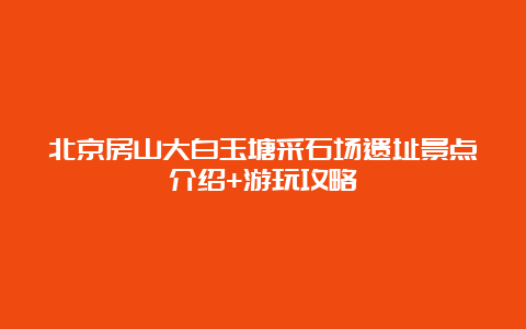 北京房山大白玉塘采石场遗址景点介绍+游玩攻略