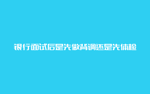 银行面试后是先做背调还是先体检