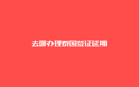 去哪办理泰国签证延期