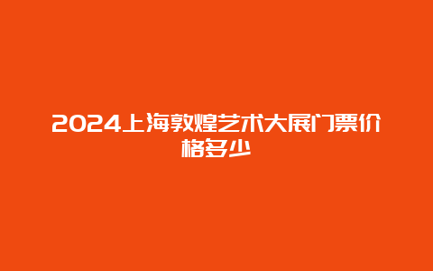 2024上海敦煌艺术大展门票价格多少