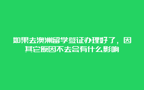 如果去澳洲留学签证办理好了，因其它原因不去会有什么影响