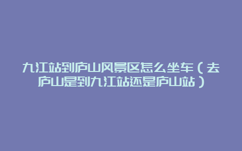 九江站到庐山风景区怎么坐车（去庐山是到九江站还是庐山站）