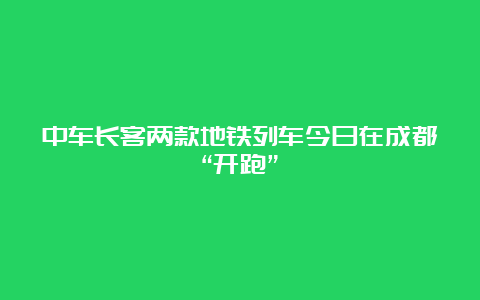 中车长客两款地铁列车今日在成都“开跑”