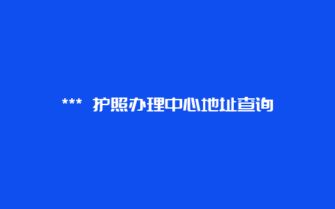 *** 护照办理中心地址查询