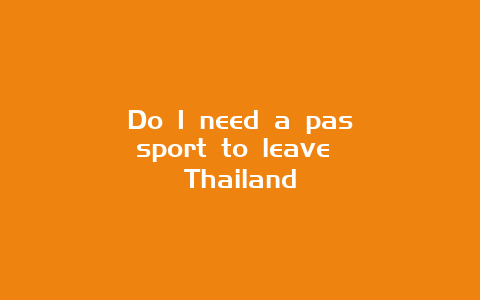 Do I need a passport to leave Thailand