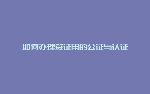 如何办理签证用的公证与认证