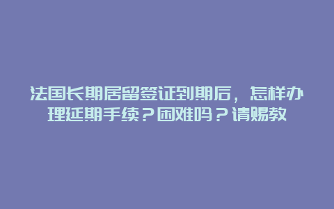 法国长期居留签证到期后，怎样办理延期手续？困难吗？请赐教