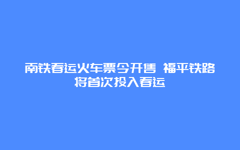 南铁春运火车票今开售 福平铁路将首次投入春运