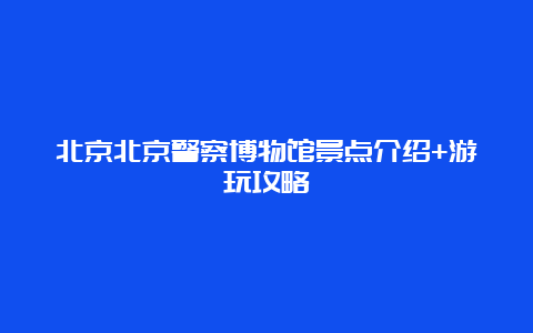 北京北京警察博物馆景点介绍+游玩攻略