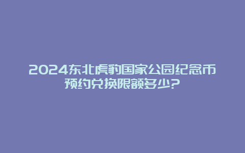 2024东北虎豹国家公园纪念币预约兑换限额多少?