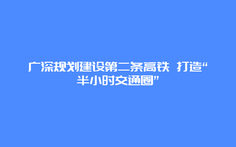 广深规划建设第二条高铁 打造“半小时交通圈”