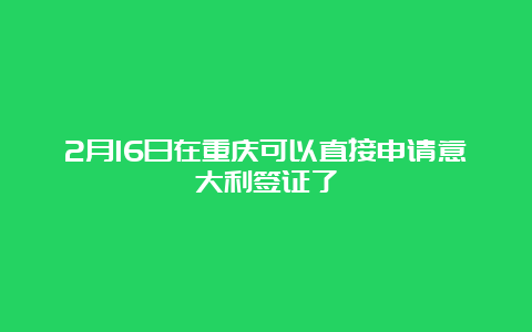 2月16日在重庆可以直接申请意大利签证了