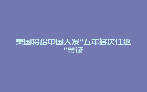 美国将给中国人发“五年多次往返”签证