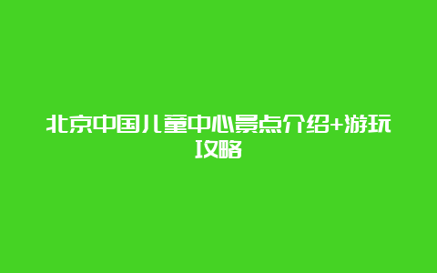 北京中国儿童中心景点介绍+游玩攻略