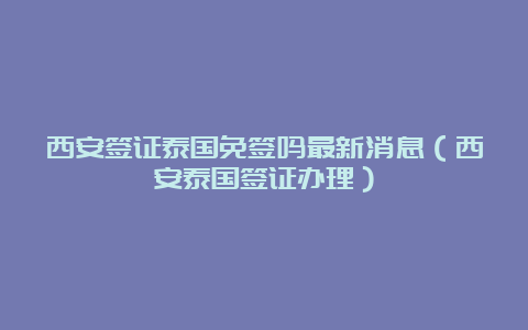 西安签证泰国免签吗最新消息（西安泰国签证办理）