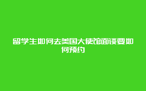 留学生如何去美国大使馆面谈要如何预约