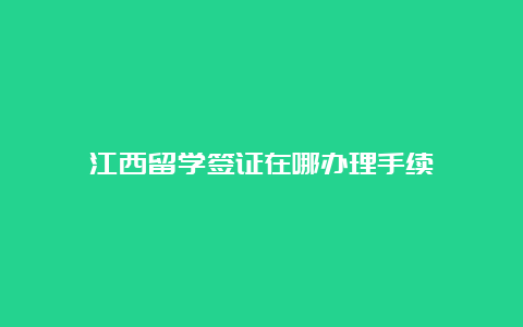 江西留学签证在哪办理手续