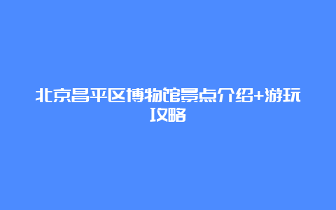 北京昌平区博物馆景点介绍+游玩攻略