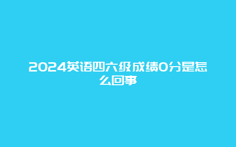 2024英语四六级成绩0分是怎么回事