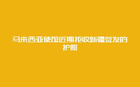 马来西亚使馆近期拒收新疆签发的护照