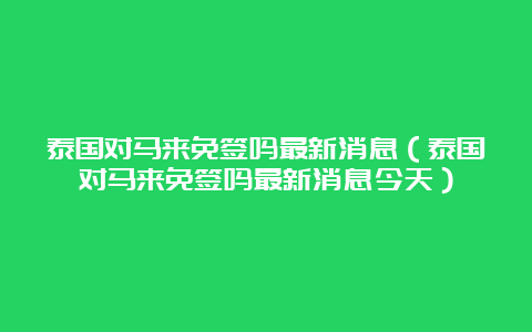 泰国对马来免签吗最新消息（泰国对马来免签吗最新消息今天）