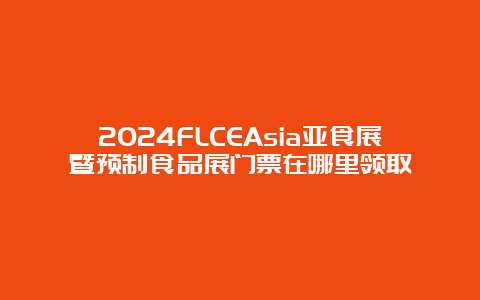 2024FLCEAsia亚食展暨预制食品展门票在哪里领取