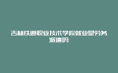 吉林铁道职业技术学院就业是劳务派遣吗