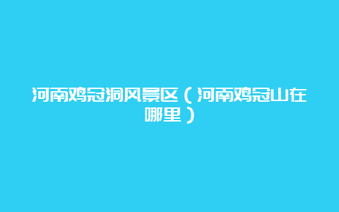 河南鸡冠洞风景区（河南鸡冠山在哪里）