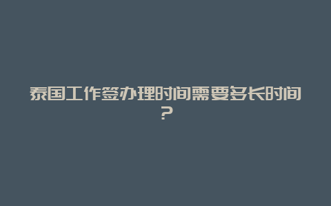 泰国工作签办理时间需要多长时间？