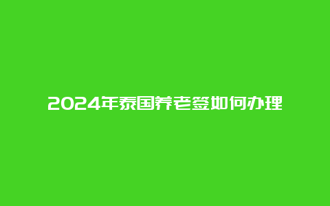 2024年泰国养老签如何办理