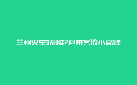 兰州火车站明起迎来客流小高峰