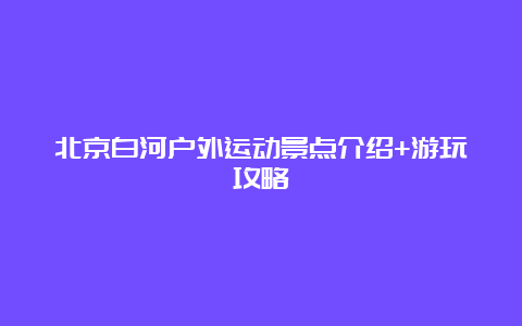 北京白河户外运动景点介绍+游玩攻略